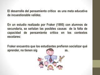 El desarrollo del pensamiento crítico es una meta educativa
de incuestionable validez.
En un estudio realizado por Fraker (1995) con alumnos de
secundaria, se señalan las posibles causas de la falta de
capacidad de pensamiento crítico en los contextos
escolares:
Fraker encuentra que los estudiantes prefieren socializar qué
aprender, no tienen significado para sus vidas.
 