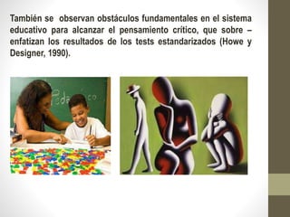 También se observan obstáculos fundamentales en el sistema
educativo para alcanzar el pensamiento crítico, que sobre –
enfatizan los resultados de los tests estandarizados (Howe y
Designer, 1990).
 