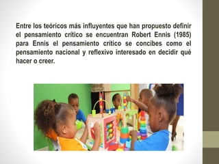 Entre los teóricos más influyentes que han propuesto definir
el pensamiento crítico se encuentran Robert Ennis (1985)
para Ennis el pensamiento crítico se concibes como el
pensamiento nacional y reflexivo interesado en decidir qué
hacer o creer.
 