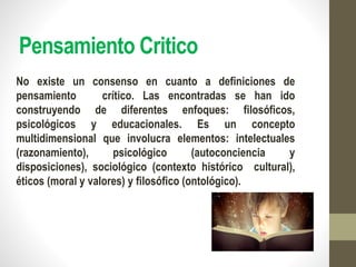 Pensamiento Critico
No existe un consenso en cuanto a definiciones de
pensamiento crítico. Las encontradas se han ido
construyendo de diferentes enfoques: filosóficos,
psicológicos y educacionales. Es un concepto
multidimensional que involucra elementos: intelectuales
(razonamiento), psicológico (autoconciencia y
disposiciones), sociológico (contexto histórico cultural),
éticos (moral y valores) y filosófico (ontológico).
 