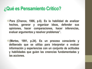 ¿Qué es Pensamiento Critico?
Para (Chance, 1986, p.6). Es la habilidad de analizar
hechos, generar y organizar ideas, defender sus
opiniones, hacer comparaciones, hacer inferencias,
evaluar argumentos y resolver problemas”.
(Mertes, 1991, p.24). Es un proceso consciente y
deliberado que se utiliza para interpretar o evaluar
información y experiencias con un conjunto de actitudes
y habilidades que guíen las creencias fundamentadas y
las acciones.
 
