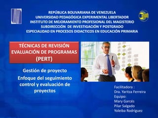 Gestión de proyecto
Enfoque del seguimiento
control y evaluación de
proyectos
REPÚBLICA BOLIVARIANA DE VENEZUELA
UNIVERSIDAD PEDAGÓGICA EXPERIMENTAL LIBERTADOR
INSTITUTO DE MEJORAMIENTO PROFESIONAL DEL MAGISTERIO
SUBDIRECCIÓN DE INVESTIGACIÓN Y POSTGRADO
ESPECIALIDAD EN PROCESOS DIDACTICOS EN EDUCACIÓN PRIMARIA
Facilitadora :
Dra. Yaritza Ferreira
Equipo:
Mary Garcés
Pilar Salgado
Yoleiba Rodríguez
TÉCNICAS DE REVISIÓN
EVALUACIÓN DE PROGRAMAS
(PERT)
 