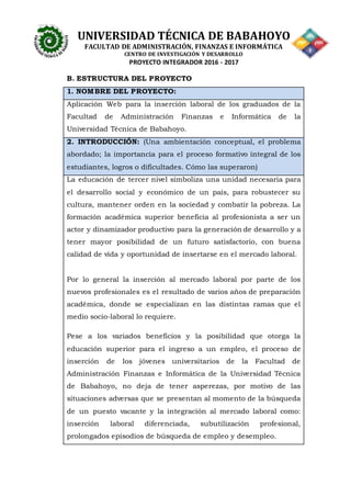 UNIVERSIDAD TÉCNICA DE BABAHOYO
FACULTAD DE ADMINISTRACIÓN, FINANZAS E INFORMÁTICA
CENTRO DE INVESTIGACIÓN Y DESARROLLO
PROYECTO INTEGRADOR 2016 - 2017
B. ESTRUCTURA DEL PROYECTO
1. NOMBRE DEL PROYECTO:
Aplicación Web para la inserción laboral de los graduados de la
Facultad de Administración Finanzas e Informática de la
Universidad Técnica de Babahoyo.
2. INTRODUCCIÓN: (Una ambientación conceptual, el problema
abordado; la importancia para el proceso formativo integral de los
estudiantes, logros o dificultades. Cómo las superaron)
La educación de tercer nivel simboliza una unidad necesaria para
el desarrollo social y económico de un país, para robustecer su
cultura, mantener orden en la sociedad y combatir la pobreza. La
formación académica superior beneficia al profesionista a ser un
actor y dinamizador productivo para la generación de desarrollo y a
tener mayor posibilidad de un futuro satisfactorio, con buena
calidad de vida y oportunidad de insertarse en el mercado laboral.
Por lo general la inserción al mercado laboral por parte de los
nuevos profesionales es el resultado de varios años de preparación
académica, donde se especializan en las distintas ramas que el
medio socio-laboral lo requiere.
Pese a los variados beneficios y la posibilidad que otorga la
educación superior para el ingreso a un empleo, el proceso de
inserción de los jóvenes universitarios de la Facultad de
Administración Finanzas e Informática de la Universidad Técnica
de Babahoyo, no deja de tener asperezas, por motivo de las
situaciones adversas que se presentan al momento de la búsqueda
de un puesto vacante y la integración al mercado laboral como:
inserción laboral diferenciada, subutilización profesional,
prolongados episodios de búsqueda de empleo y desempleo.
 