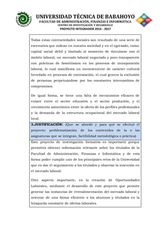 UNIVERSIDAD TÉCNICA DE BABAHOYO
FACULTAD DE ADMINISTRACIÓN, FINANZAS E INFORMÁTICA
CENTRO DE INVESTIGACIÓN Y DESARROLLO
PROYECTO INTEGRADOR 2016 - 2017
Todas estas contrariedades sociales son resultado de una serie de
escenarios que rodean en nuestra sociedad y en el egresado, como:
capital social débil y limitado al momento de vincularse con el
ámbito laboral; un mercado laboral negociado y poco transparente
con prácticas de favoritismos en los procesos de incorporación
laboral, lo cual manifiesta un inconveniente de carácter cultural
heredado en procesos de contratación, el cual genera la exclusión
de personas perpetuándose por los constantes intercambios de
compromisos.
De igual forma, se tiene una falta de mecanismos eficaces de
enlace entre el sector educativo y el sector productivo, y el
crecimiento asincrónico entre la oferta de los perfiles profesionales
y la demanda de la estructura ocupacional del mercado laboral
local.
3.JUSTIFICACIÓN: (Que se abordó y para qué se efectuó el
proyecto; problematización de los contenidos de la o las
asignaturas que se integran, factibilidad metodológica o práctica)
Este proyecto de investigación formativa es importante porque
permitirá obtener información relevante sobre los titulados de la
Facultad de Administración, Finanzas e Informática y de esta
forma poder cumplir uno de los principales retos de la Universidad
que es dar el seguimiento a los titulados y observar la inserción en
el mercado laboral.
Otro aspecto importante, es la creación de Oportunidades
Laborales, mediante el desarrollo de este proyecto que permite
generar las instancias de retroalimentación del mercado laboral y
orientar de una forma eficiente a los alumnos y titulados en la
búsqueda constante de ofertas laborales.
 