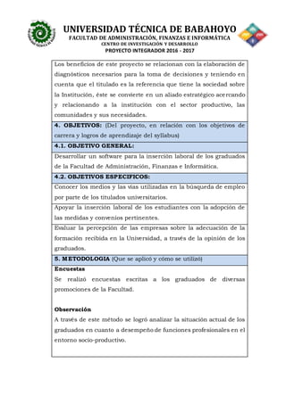 UNIVERSIDAD TÉCNICA DE BABAHOYO
FACULTAD DE ADMINISTRACIÓN, FINANZAS E INFORMÁTICA
CENTRO DE INVESTIGACIÓN Y DESARROLLO
PROYECTO INTEGRADOR 2016 - 2017
Los beneficios de este proyecto se relacionan con la elaboración de
diagnósticos necesarios para la toma de decisiones y teniendo en
cuenta que el titulado es la referencia que tiene la sociedad sobre
la Institución, éste se convierte en un aliado estratégico acercando
y relacionando a la institución con el sector productivo, las
comunidades y sus necesidades.
4. OBJETIVOS: (Del proyecto, en relación con los objetivos de
carrera y logros de aprendizaje del syllabus)
4.1. OBJETIVO GENERAL:
Desarrollar un software para la inserción laboral de los graduados
de la Facultad de Administración, Finanzas e Informática.
4.2. OBJETIVOS ESPECIFICOS:
Conocer los medios y las vías utilizadas en la búsqueda de empleo
por parte de los titulados universitarios.
Apoyar la inserción laboral de los estudiantes con la adopción de
las medidas y convenios pertinentes.
Evaluar la percepción de las empresas sobre la adecuación de la
formación recibida en la Universidad, a través de la opinión de los
graduados.
5. METODOLOGIA (Que se aplicó y cómo se utilizó)
Encuestas
Se realizó encuestas escritas a los graduados de diversas
promociones de la Facultad.
Observación
A través de este método se logró analizar la situación actual de los
graduados en cuanto a desempeño de funciones profesionales en el
entorno socio-productivo.
 