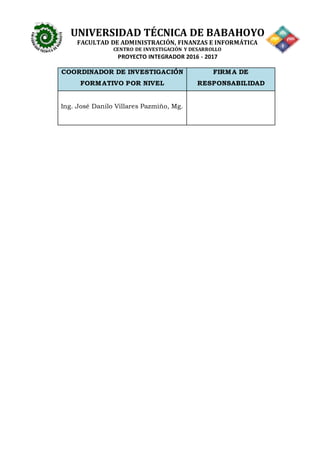 UNIVERSIDAD TÉCNICA DE BABAHOYO
FACULTAD DE ADMINISTRACIÓN, FINANZAS E INFORMÁTICA
CENTRO DE INVESTIGACIÓN Y DESARROLLO
PROYECTO INTEGRADOR 2016 - 2017
COORDINADOR DE INVESTIGACIÓN
FORMATIVO POR NIVEL
FIRMA DE
RESPONSABILIDAD
Ing. José Danilo Villares Pazmiño, Mg.
 