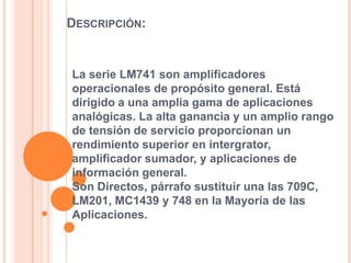 DESCRIPCIÓN:

La serie LM741 son amplificadores
operacionales de propósito general. Está
dirigido a una amplia gama de aplicaciones
analógicas. La alta ganancia y un amplio rango
de tensión de servicio proporcionan un
rendimiento superior en intergrator,
amplificador sumador, y aplicaciones de
información general.
Son Directos, párrafo sustituir una las 709C,
LM201, MC1439 y 748 en la Mayoría de las
Aplicaciones.

 