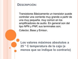 DESCRIPCIÓN:
Transistores Básicamente un transistor puede
controlar una corriente muy grande a partir de
una muy pequeña. muy común en los
amplificadores de audio. En general son del
tipo NPN y PNP, sus terminales son;
Colector, Base y Emisor.

Los valores máximos absolutos a
25 ° C temperatura de la caja (a
menos que se indique lo contrario)

 