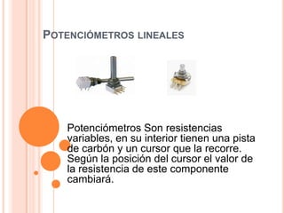 POTENCIÓMETROS LINEALES

Potenciómetros Son resistencias
variables, en su interior tienen una pista
de carbón y un cursor que la recorre.
Según la posición del cursor el valor de
la resistencia de este componente
cambiará.

 