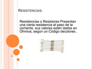 RESISTENCIAS:
Resistencias o Resistores Presentan
una cierta resistencia al paso de la
corriente, sus valores están dados en
Ohmios, según un Código decolores .

 