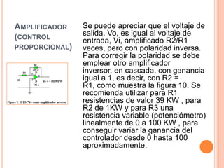 AMPLIFICADOR
(CONTROL
PROPORCIONAL)

Se puede apreciar que el voltaje de
salida, Vo, es igual al voltaje de
entrada, Vi, amplificado R2/R1
veces, pero con polaridad inversa.
Para corregir la polaridad se debe
emplear otro amplificador
inversor, en cascada, con ganancia
igual a 1, es decir, con R2 =
R1, como muestra la figura 10. Se
recomienda utilizar para R1
resistencias de valor 39 KW , para
R2 de 1KW y para R3 una
resistencia variable (potenciómetro)
linealmente de 0 a 100 KW , para
conseguir variar la ganancia del
controlador desde 0 hasta 100
aproximadamente.

 