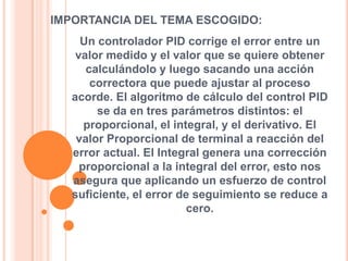 IMPORTANCIA DEL TEMA ESCOGIDO:
Un controlador PID corrige el error entre un
valor medido y el valor que se quiere obtener
calculándolo y luego sacando una acción
correctora que puede ajustar al proceso
acorde. El algoritmo de cálculo del control PID
se da en tres parámetros distintos: el
proporcional, el integral, y el derivativo. El
valor Proporcional de terminal a reacción del
error actual. El Integral genera una corrección
proporcional a la integral del error, esto nos
asegura que aplicando un esfuerzo de control
suficiente, el error de seguimiento se reduce a
cero.

 
