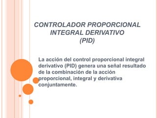 CONTROLADOR PROPORCIONAL
INTEGRAL DERIVATIVO
(PID)
La acción del control proporcional integral
derivativo (PID) genera una señal resultado
de la combinación de la acción
proporcional, integral y derivativa
conjuntamente.

 