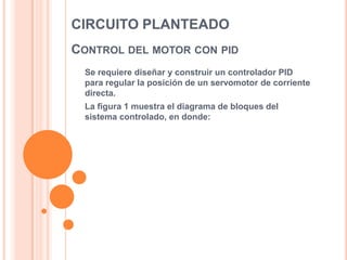 CIRCUITO PLANTEADO
CONTROL DEL MOTOR CON PID
Se requiere diseñar y construir un controlador PID
para regular la posición de un servomotor de corriente
directa.
La figura 1 muestra el diagrama de bloques del
sistema controlado, en donde:

 