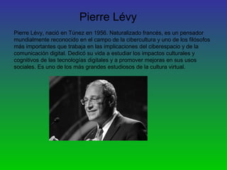 Pierre Lévy
Pierre Lévy, nació en Túnez en 1956. Naturalizado francés, es un pensador
mundialmente reconocido en el campo de la cibercultura y uno de los filósofos
más importantes que trabaja en las implicaciones del ciberespacio y de la
comunicación digital. Dedicó su vida a estudiar los impactos culturales y
cognitivos de las tecnologías digitales y a promover mejoras en sus usos
sociales. Es uno de los más grandes estudiosos de la cultura virtual.
 