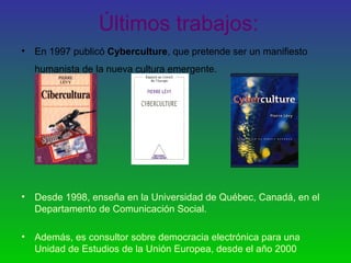 Últimos trabajos:
• En 1997 publicó Cyberculture, que pretende ser un manifiesto
humanista de la nueva cultura emergente.
• Desde 1998, enseña en la Universidad de Québec, Canadá, en el
Departamento de Comunicación Social.
• Además, es consultor sobre democracia electrónica para una
Unidad de Estudios de la Unión Europea, desde el año 2000
 