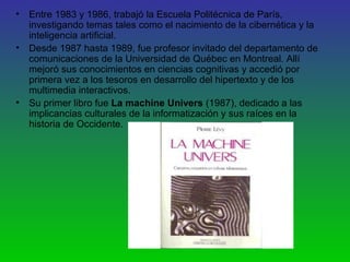 • Entre 1983 y 1986, trabajó la Escuela Politécnica de París,
investigando temas tales como el nacimiento de la cibernética y la
inteligencia artificial.
• Desde 1987 hasta 1989, fue profesor invitado del departamento de
comunicaciones de la Universidad de Québec en Montreal. Allí
mejoró sus conocimientos en ciencias cognitivas y accedió por
primera vez a los tesoros en desarrollo del hipertexto y de los
multimedia interactivos.
• Su primer libro fue La machine Univers (1987), dedicado a las
implicancias culturales de la informatización y sus raíces en la
historia de Occidente.
 