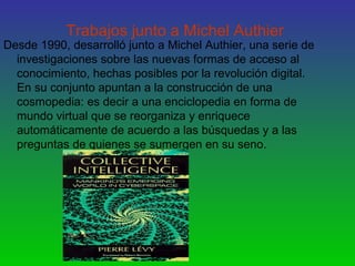 Trabajos junto a Michel Authier
Desde 1990, desarrolló junto a Michel Authier, una serie de
investigaciones sobre las nuevas formas de acceso al
conocimiento, hechas posibles por la revolución digital.
En su conjunto apuntan a la construcción de una
cosmopedia: es decir a una enciclopedia en forma de
mundo virtual que se reorganiza y enriquece
automáticamente de acuerdo a las búsquedas y a las
preguntas de quienes se sumergen en su seno.
 