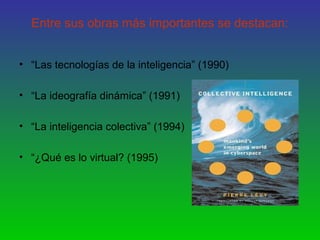 Entre sus obras más importantes se destacan:
• “Las tecnologías de la inteligencia” (1990)
• “La ideografía dinámica” (1991)
• “La inteligencia colectiva” (1994)
• “¿Qué es lo virtual? (1995)
 