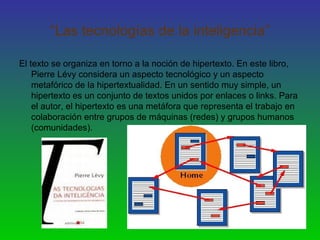 “Las tecnologías de la inteligencia”
El texto se organiza en torno a la noción de hipertexto. En este libro,
Pierre Lévy considera un aspecto tecnológico y un aspecto
metafórico de la hipertextualidad. En un sentido muy simple, un
hipertexto es un conjunto de textos unidos por enlaces o links. Para
el autor, el hipertexto es una metáfora que representa el trabajo en
colaboración entre grupos de máquinas (redes) y grupos humanos
(comunidades).
 