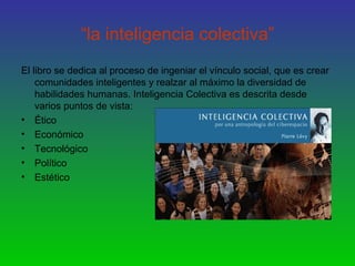 “la inteligencia colectiva”
El libro se dedica al proceso de ingeniar el vínculo social, que es crear
comunidades inteligentes y realzar al máximo la diversidad de
habilidades humanas. Inteligencia Colectiva es descrita desde
varios puntos de vista:
• Ético
• Económico
• Tecnológico
• Político
• Estético
 