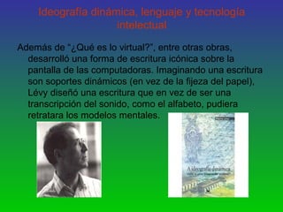 Ideografía dinámica, lenguaje y tecnología
intelectual
Además de “¿Qué es lo virtual?”, entre otras obras,
desarrolló una forma de escritura icónica sobre la
pantalla de las computadoras. Imaginando una escritura
son soportes dinámicos (en vez de la fijeza del papel),
Lévy diseñó una escritura que en vez de ser una
transcripción del sonido, como el alfabeto, pudiera
retratara los modelos mentales.
 