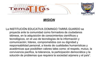 MISION La INSTITUCIÓN EDUCATIVA DOMINGO TARRÁ GUARDO se proyecta ante la comunidad como formadora de ciudadanos idóneos,  en la adquisición de conocimientos científicos y tecnológicos, en el uso de tecnologías de la información y comunicación;  líderes, comprometidos con su dignidad y responsabilidad personal, a través de cualidades humanísticas y académicas que posibiliten valores tales como: el respeto, mutuo, la convivencia pacifica, la tolerancia, la participación democrática y la solución de problemas que requiera la sociedad arjonera y el país”.  