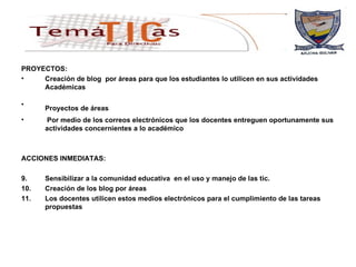 PROYECTOS: Creación de blog  por áreas para que los estudiantes lo utilicen en sus actividades Académicas   Proyectos de áreas   Por medio de los correos electrónicos que los docentes entreguen oportunamente sus actividades concernientes a lo académico ACCIONES INMEDIATAS: Sensibilizar a la comunidad educativa  en el uso y manejo de las tic. Creación de los blog por áreas Los docentes utilicen estos medios electrónicos para el cumplimiento de las tareas propuestas 