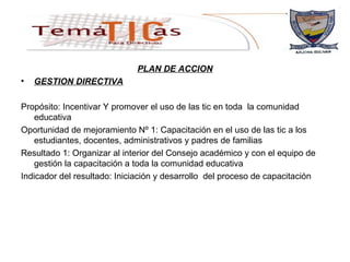 PLAN DE ACCION GESTION DIRECTIVA Propósito: Incentivar Y promover el uso de las tic en toda  la comunidad educativa Oportunidad de mejoramiento Nº 1: Capacitación en el uso de las tic a los estudiantes, docentes, administrativos y padres de familias Resultado 1: Organizar al interior del Consejo académico y con el equipo de gestión la capacitación a toda la comunidad educativa Indicador del resultado: Iniciación y desarrollo  del proceso de capacitación  