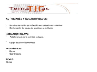 ACTIVIDADES Y SUBACTIVIDADES: Socialización del Proyecto Temáticas a todo el cuerpo docente. Conformación del equipo de gestión en la institución  INDICADOR CLAVE: Acta levantada de la actividad realizada. Equipo de gestión conformado   RESPONSABLES Rector Coordinadora  TIEMPO: 15 días 
