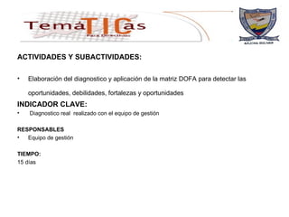 ACTIVIDADES Y SUBACTIVIDADES: Elaboración del diagnostico y aplicación de la matriz DOFA para detectar las oportunidades, debilidades, fortalezas y oportunidades   INDICADOR CLAVE: Diagnostico real  realizado con el equipo de gestión  RESPONSABLES Equipo de gestión  TIEMPO: 15 días 