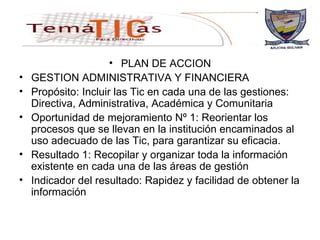 PLAN DE ACCION GESTION ADMINISTRATIVA Y FINANCIERA Propósito: Incluir las Tic en cada una de las gestiones: Directiva, Administrativa, Académica y Comunitaria Oportunidad de mejoramiento Nº 1: Reorientar los procesos que se llevan en la institución encaminados al uso adecuado de las Tic, para garantizar su eficacia. Resultado 1: Recopilar y organizar toda la información existente en cada una de las áreas de gestión Indicador del resultado: Rapidez y facilidad de obtener la información  