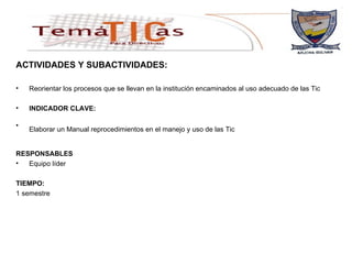 ACTIVIDADES Y SUBACTIVIDADES: Reorientar los procesos que se llevan en la institución encaminados al uso adecuado de las Tic  INDICADOR CLAVE: Elaborar un Manual reprocedimientos en el manejo y uso de las Tic   RESPONSABLES Equipo líder TIEMPO: 1 semestre 