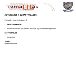 ACTIVIDADES Y SUBACTIVIDADES: Evaluación, seguimiento y control  INDICADOR CLAVE: Diseño de formatos que permitan realizar el seguimiento a estos procesos  RESPONSABLES Equipo líder TIEMPO: Permanentemente 