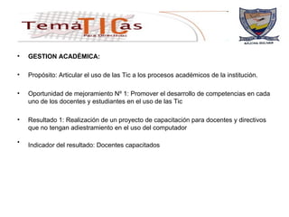 GESTION ACADÉMICA: Propósito: Articular el uso de las Tic a los procesos académicos de la institución. Oportunidad de mejoramiento Nº 1: Promover el desarrollo de competencias en cada uno de los docentes y estudiantes en el uso de las Tic Resultado 1: Realización de un proyecto de capacitación para docentes y directivos que no tengan adiestramiento en el uso del computador  Indicador del resultado: Docentes capacitados   