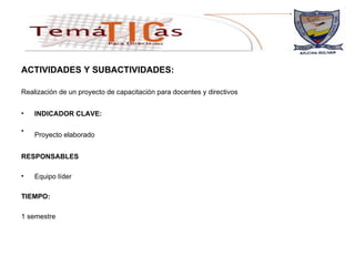 ACTIVIDADES Y SUBACTIVIDADES: Realización de un proyecto de capacitación para docentes y directivos   INDICADOR CLAVE: Proyecto elaborado   RESPONSABLES Equipo líder TIEMPO: 1 semestre 