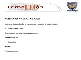 ACTIVIDADES Y SUBACTIVIDADES: Incorporar el uso de las Tic en el proceso de evaluación de los aprendizajes  INDICADOR CLAVE: Sistematización de los procesos y evaluaciones  RESPONSABLES Equipo líder TIEMPO: Permanentemente 