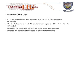 GESTION COMUNITARIA :  Propósito: Capacitación a los miembros de la comunidad sobre el uso del computador Oportunidad de mejoramiento Nº 1: Articular posproyectos del Uso de las Tic a  la comunidad Resultado 1: Programa de formación en el uso de Tic a la comunidad Indicador del resultado: Miembros de la comunidad capacitados   