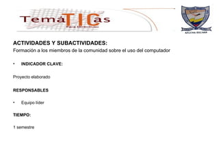 ACTIVIDADES Y SUBACTIVIDADES: Formación a los miembros de la comunidad sobre el uso del computador  INDICADOR CLAVE: Proyecto elaborado   RESPONSABLES Equipo líder TIEMPO: 1 semestre 