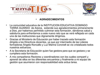AGRADECIMIENTOS La comunidad educativa de la INSTITUCION EDUCATIVA DOMINGO TARRÁ GUARDO  de Arjona,  extiende sus agradecimientos primeramente a Dios, por habernos permitido culminar esta formación, dándonos salud y sabiduría para enfrentarnos a este nuevo reto que se verá reflejado en cada una de las instituciones que dignamente dirigimos. Gracias al Ministerio de Educación por haber trazado esta formación dirigida a los Directivos docentes, ya que por intermedio de las Lideres formadoras Ángela Roncallo y Luz Marina Coronell se vio cristalizado todos nuestros esfuerzos. A la Secretaria de Educación quien fue gestora para que se gestara y se cumpliera esta formación. A mis compañeros Rectores y coordinadores con los cuales compartí y aprendí de ellos en los diferentes encuentros y finalmente a mi equipo de gestión que asumieron con responsabilidad esta ardua tarea. 