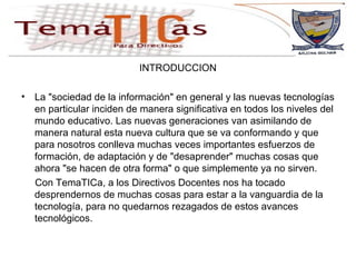 INTRODUCCION La "sociedad de la información" en general y las nuevas tecnologías en particular inciden de manera significativa en todos los niveles del mundo educativo. Las nuevas generaciones van asimilando de manera natural esta nueva cultura que se va conformando y que para nosotros conlleva muchas veces importantes esfuerzos de formación, de adaptación y de "desaprender" muchas cosas que ahora "se hacen de otra forma" o que simplemente ya no sirven.  Con TemaTICa, a los Directivos Docentes nos ha tocado desprendernos de muchas cosas para estar a la vanguardia de la tecnología, para no quedarnos rezagados de estos avances tecnológicos. 