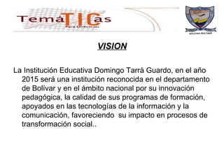 VISION La Institución Educativa Domingo Tarrà Guardo, en el año 2015 será una institución reconocida en el departamento de Bolívar y en el ámbito nacional por su innovación pedagógica, la calidad de sus programas de formación, apoyados en las tecnologías de la información y la comunicación, favoreciendo  su impacto en procesos de transformación social.. 