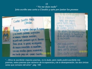 13
                               “ No me dejes nada”
          Jota escribe una carta a Claudia y opta por juntar los poemas




“…Otros te escribirán mejores poemas, no lo dudo, pero nadie podrá escribirte mis
poemas, estos poemas que nacieron de la esperanza y de la desesperación, las dos únicas
caras que conozco del amor” pág. 189
 
