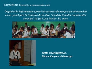 CAPACIDAD: Expresión y comprensión oral.

Organiza la información y prevé los recursos de apoyo a su intervención
en un panel foro la temática de la obra “Cuídate Claudia cuando estés
                conmigo” de José Luis Mejía - PL enero




                                TEMA TRANSVERSAL:
                                Educación para el liderazgo
 
