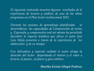 El siguiente contenido muestra algunos resultados de la
experiencia de lectura y análisis de una de las obras
programas en el Plan lector institucional 2012 .

Durante las sesiones de aprendizaje planificadas se
desarrollaron las capacidades de Comprensión de textos
y Expresión y comprensión oral así mismo ha permitido
descubrir la riqueza temática que ofrece el autor José
Luis Mejía presenta a través de la experiencia de los
adolecentes y de su tiempo.

Con delicadeza y especial cuidado el autor atrapa la
atención del lector despertando el interés y el valor a
lectura, la poesía , al placer y goce estético.

                       Martha Estela Silupú Pedrera
 