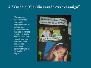 5 “Cuídate , Claudia cuando estés conmigo”

   “Pero en esa
   muchas tardes
   charlando
   llegamos a ella, a
   su vida a su
   abuelo que había
   fallecido el verano
   anterior, al “Hato
   Nuevo” y a “Pinto”
   , a todo eso que
   ella había dejado
   allá cuando
   abandonó
   definitivamente la
   hacienda…”
   pág. 93
 