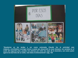 6




“Quedarme en las tardes a ver como entrenaba Claudia fue la actividad más
relajante, conciliadora conmigo mismo y grata que desarrollé en esos tiempos; me sentaba en el
suelo del segundo piso, pasaba mis piernas por entre las rejas de la baranda y así como quien
agarra los barrotes de su celda, veía todo el entrenamiento” pág. 103
 