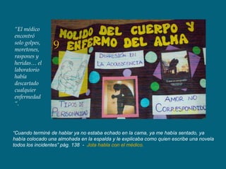 “El médico
encontró
solo golpes,
moretones,       9
raspones y
heridas… el
laboratorio
había
descartado
cualquier
enfermedad
“.




“Cuando terminé de hablar ya no estaba echado en la cama, ya me había sentado, ya
había colocado una almohada en la espalda y le explicaba como quien escribe una novela
todos los incidentes” pág. 138 - Jota habla con el médico.
 