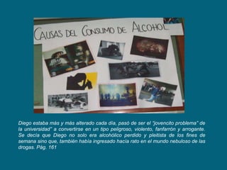 Diego estaba más y más alterado cada día, pasó de ser el “jovencito problema” de
la universidad” a convertirse en un tipo peligroso, violento, fanfarrón y arrogante.
Se decía que Diego no solo era alcohólico perdido y pleitista de los fines de
semana sino que, también había ingresado hacía rato en el mundo nebuloso de las
drogas. Pág. 161
 