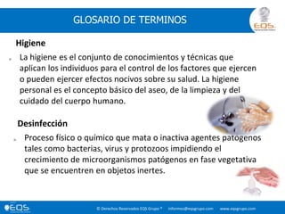 © Derechos Reservados EQS Grupo ® informes@eqsgrupo.com www.eqsgrupo.com
GLOSARIO DE TERMINOS
 La higiene es el conjunto de conocimientos y técnicas que
aplican los individuos para el control de los factores que ejercen
o pueden ejercer efectos nocivos sobre su salud. La higiene
personal es el concepto básico del aseo, de la limpieza y del
cuidado del cuerpo humano.
Higiene
 Proceso físico o químico que mata o inactiva agentes patógenos
tales como bacterias, virus y protozoos impidiendo el
crecimiento de microorganismos patógenos en fase vegetativa
que se encuentren en objetos inertes.
Desinfección
 